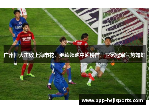 广州恒大击败上海申花，继续领跑中超榜首，卫冕冠军气势如虹
